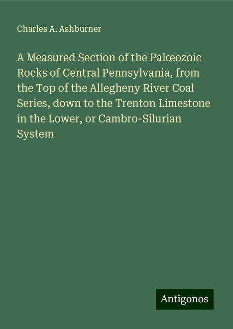 Charles A. Ashburner: A Measured Section of the Pal¿ozoic Rocks of Central Pennsylvania, from the Top of the Allegheny River Coal Series, down to the Trenton Limestone in the Lower, or Cambro-Silurian System, Buch