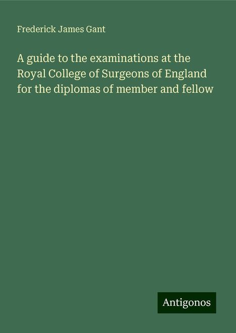 Frederick James Gant: A guide to the examinations at the Royal College of Surgeons of England for the diplomas of member and fellow, Buch