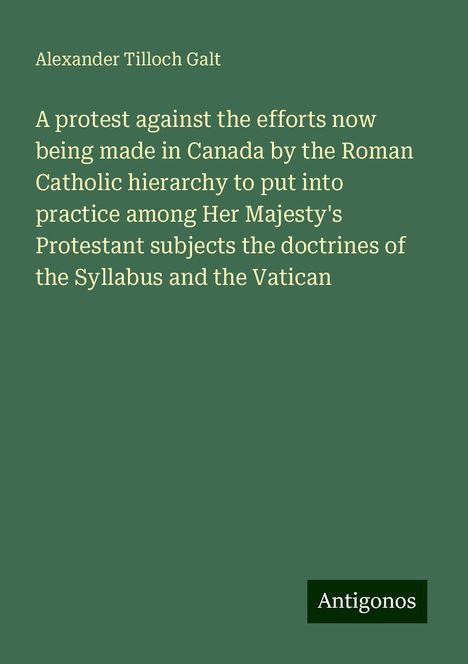 Alexander Tilloch Galt: A protest against the efforts now being made in Canada by the Roman Catholic hierarchy to put into practice among Her Majesty's Protestant subjects the doctrines of the Syllabus and the Vatican, Buch