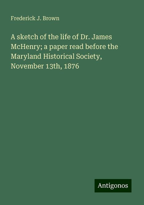 Frederick J. Brown: A sketch of the life of Dr. James McHenry; a paper read before the Maryland Historical Society, November 13th, 1876, Buch