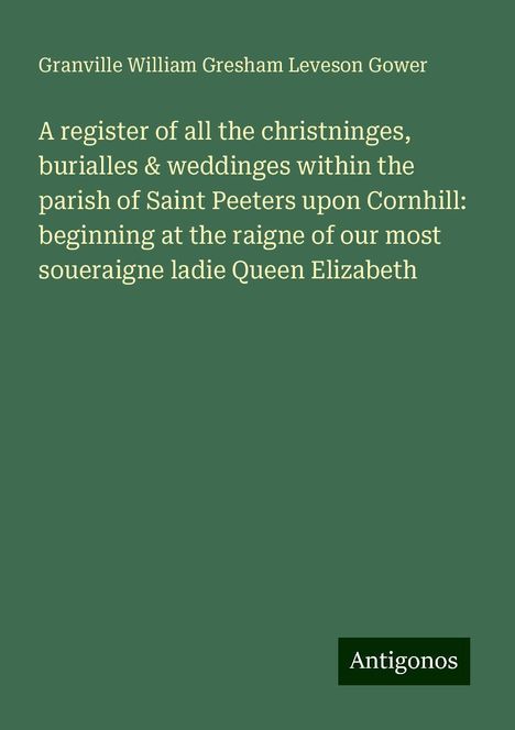 Granville William Gresham Leveson Gower: A register of all the christninges, burialles &amp; weddinges within the parish of Saint Peeters upon Cornhill: beginning at the raigne of our most soueraigne ladie Queen Elizabeth, Buch