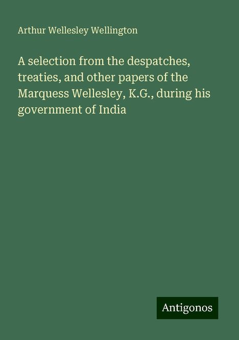 Arthur Wellesley Wellington: A selection from the despatches, treaties, and other papers of the Marquess Wellesley, K.G., during his government of India, Buch