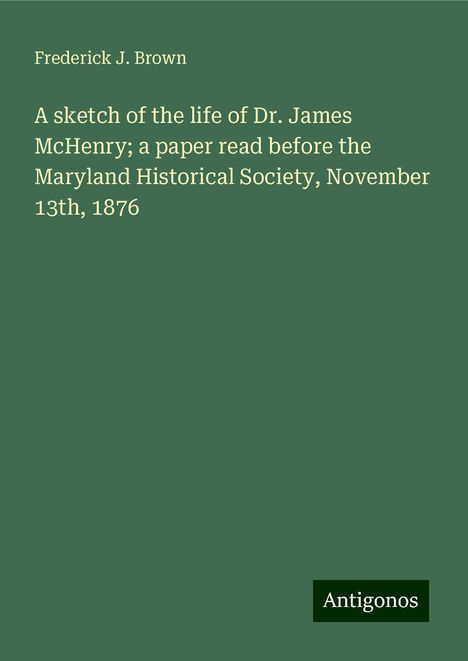 Frederick J. Brown: A sketch of the life of Dr. James McHenry; a paper read before the Maryland Historical Society, November 13th, 1876, Buch