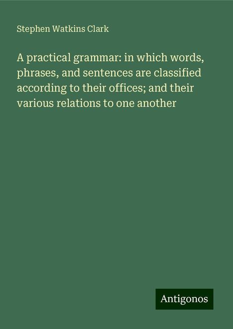 Stephen Watkins Clark: A practical grammar: in which words, phrases, and sentences are classified according to their offices; and their various relations to one another, Buch