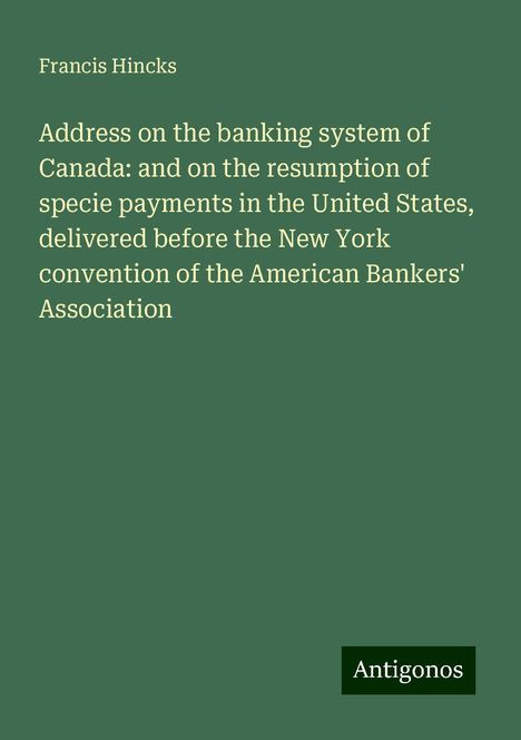 Francis Hincks: Address on the banking system of Canada: and on the resumption of specie payments in the United States, delivered before the New York convention of the American Bankers' Association, Buch