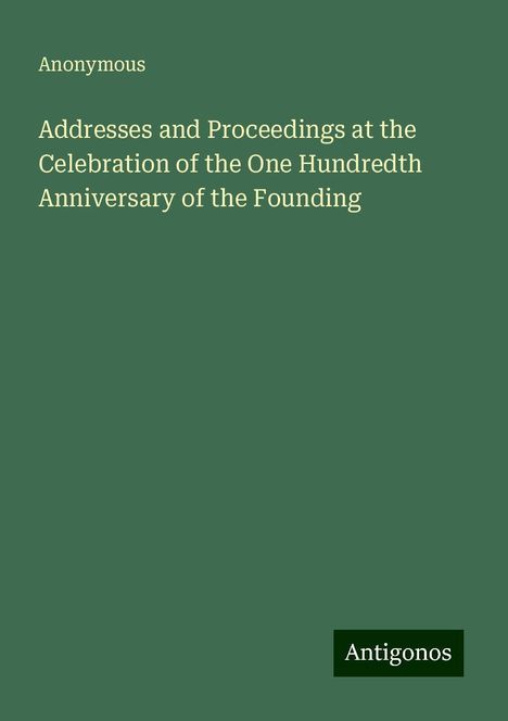 Anonymous: Addresses and Proceedings at the Celebration of the One Hundredth Anniversary of the Founding, Buch