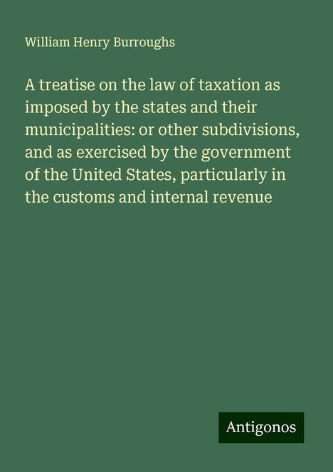 William Henry Burroughs: A treatise on the law of taxation as imposed by the states and their municipalities: or other subdivisions, and as exercised by the government of the United States, particularly in the customs and internal revenue, Buch