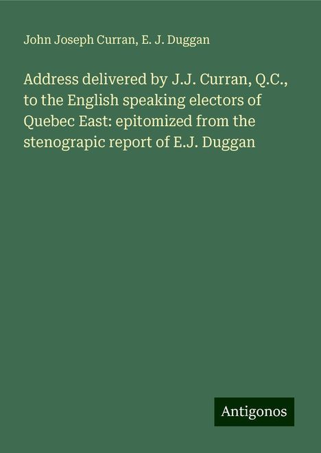 John Joseph Curran: Address delivered by J.J. Curran, Q.C., to the English speaking electors of Quebec East: epitomized from the stenograpic report of E.J. Duggan, Buch