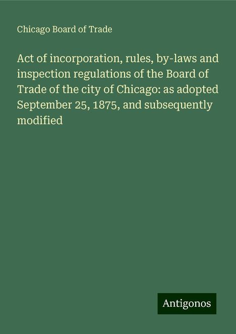 Chicago Board Of Trade: Act of incorporation, rules, by-laws and inspection regulations of the Board of Trade of the city of Chicago: as adopted September 25, 1875, and subsequently modified, Buch