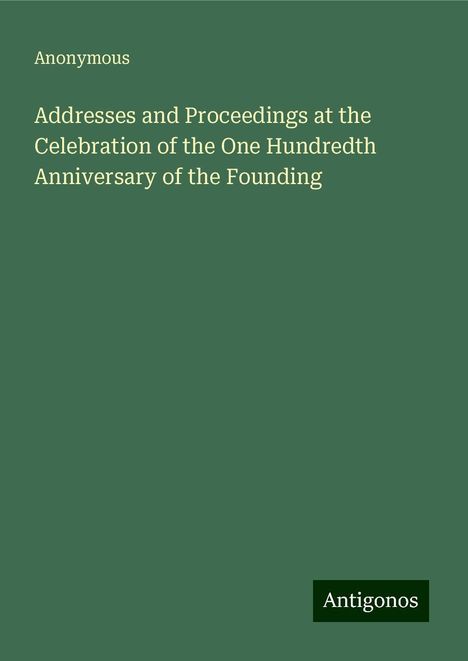 Anonymous: Addresses and Proceedings at the Celebration of the One Hundredth Anniversary of the Founding, Buch