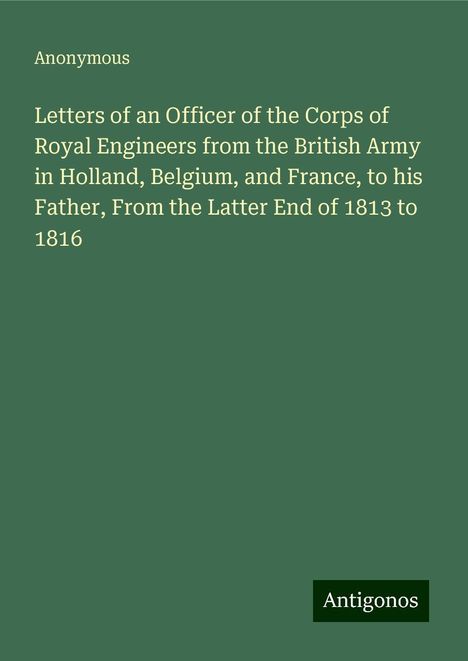 Anonymous: Letters of an Officer of the Corps of Royal Engineers from the British Army in Holland, Belgium, and France, to his Father, From the Latter End of 1813 to 1816, Buch