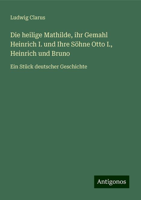 Ludwig Clarus: Die heilige Mathilde, ihr Gemahl Heinrich I. und Ihre Söhne Otto I., Heinrich und Bruno, Buch