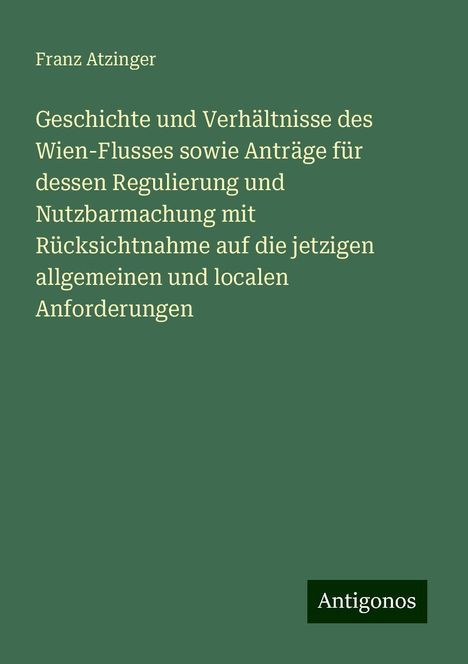 Franz Atzinger: Geschichte und Verhältnisse des Wien-Flusses sowie Anträge für dessen Regulierung und Nutzbarmachung mit Rücksichtnahme auf die jetzigen allgemeinen und localen Anforderungen, Buch