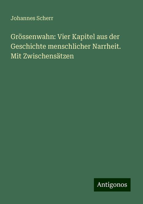 Johannes Scherr: Grössenwahn: Vier Kapitel aus der Geschichte menschlicher Narrheit. Mit Zwischensätzen, Buch