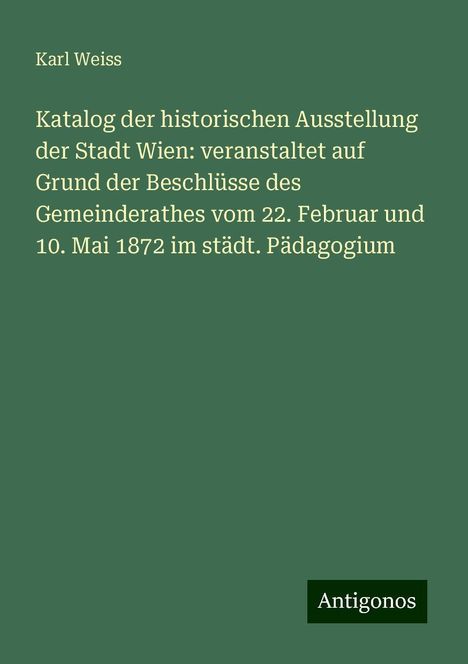 Karl Weiss: Katalog der historischen Ausstellung der Stadt Wien: veranstaltet auf Grund der Beschlüsse des Gemeinderathes vom 22. Februar und 10. Mai 1872 im städt. Pädagogium, Buch