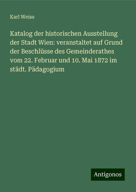 Karl Weiss: Katalog der historischen Ausstellung der Stadt Wien: veranstaltet auf Grund der Beschlüsse des Gemeinderathes vom 22. Februar und 10. Mai 1872 im städt. Pädagogium, Buch