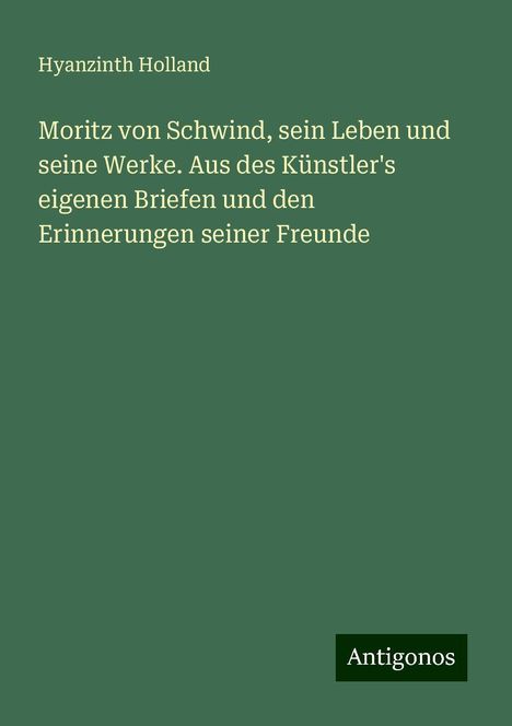 Hyanzinth Holland: Moritz von Schwind, sein Leben und seine Werke. Aus des Künstler's eigenen Briefen und den Erinnerungen seiner Freunde, Buch