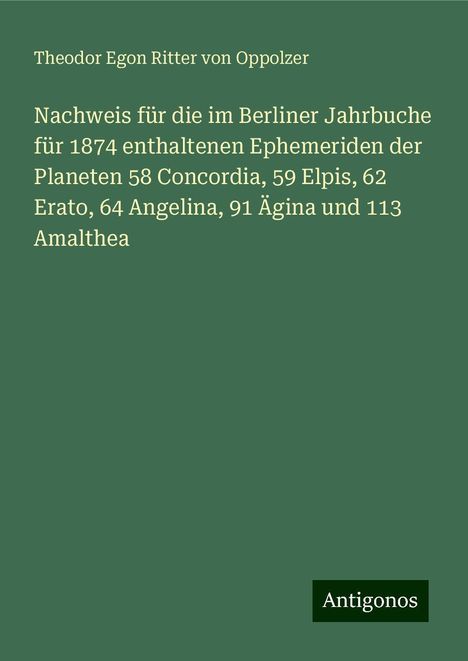 Theodor Egon Ritter von Oppolzer: Nachweis für die im Berliner Jahrbuche für 1874 enthaltenen Ephemeriden der Planeten 58 Concordia, 59 Elpis, 62 Erato, 64 Angelina, 91 Ägina und 113 Amalthea, Buch