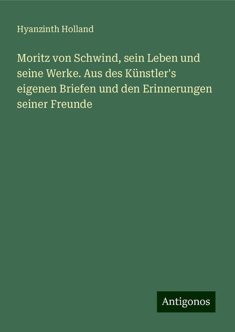 Hyanzinth Holland: Moritz von Schwind, sein Leben und seine Werke. Aus des Künstler's eigenen Briefen und den Erinnerungen seiner Freunde, Buch