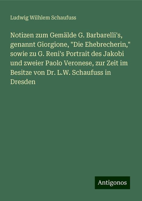 Ludwig Wilhlem Schaufuss: Notizen zum Gemälde G. Barbarelli's, genannt Giorgione, "Die Ehebrecherin," sowie zu G. Reni's Portrait des Jakobi und zweier Paolo Veronese, zur Zeit im Besitze von Dr. L.W. Schaufuss in Dresden, Buch