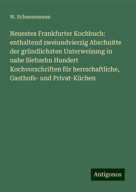 W. Schuenemann: Neuestes Frankfurter Kochbuch: enthaltend zweiundvierzig Abschnitte der gründlichsten Unterweisung in nahe Siebzehn Hundert Kochvorschriften für herrschaftliche, Gasthofs- und Privat-Küchen, Buch