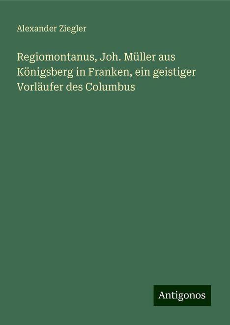 Alexander Ziegler: Regiomontanus, Joh. Müller aus Königsberg in Franken, ein geistiger Vorläufer des Columbus, Buch