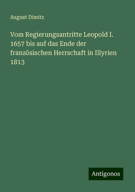 August Dimitz: Vom Regierungsantritte Leopold I. 1657 bis auf das Ende der französischen Herrschaft in Illyrien 1813, Buch