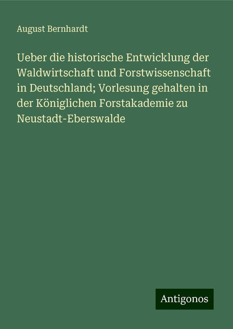 August Bernhardt: Ueber die historische Entwicklung der Waldwirtschaft und Forstwissenschaft in Deutschland; Vorlesung gehalten in der Königlichen Forstakademie zu Neustadt-Eberswalde, Buch