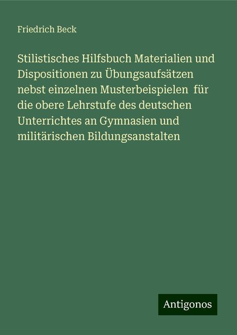 Friedrich Beck: Stilistisches Hilfsbuch Materialien und Dispositionen zu Übungsaufsätzen nebst einzelnen Musterbeispielen für die obere Lehrstufe des deutschen Unterrichtes an Gymnasien und militärischen Bildungsanstalten, Buch