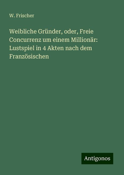 W. Frischer: Weibliche Gründer, oder, Freie Concurrenz um einem Millionär: Lustspiel in 4 Akten nach dem Französischen, Buch