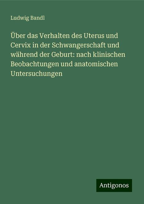 Ludwig Bandl: Über das Verhalten des Uterus und Cervix in der Schwangerschaft und während der Geburt: nach klinischen Beobachtungen und anatomischen Untersuchungen, Buch