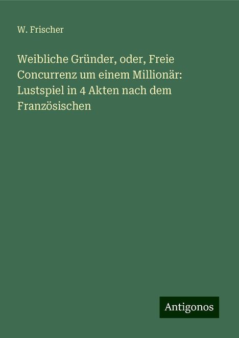 W. Frischer: Weibliche Gründer, oder, Freie Concurrenz um einem Millionär: Lustspiel in 4 Akten nach dem Französischen, Buch