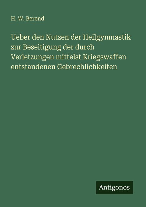 H. W. Berend: Ueber den Nutzen der Heilgymnastik zur Beseitigung der durch Verletzungen mittelst Kriegswaffen entstandenen Gebrechlichkeiten, Buch