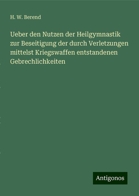 H. W. Berend: Ueber den Nutzen der Heilgymnastik zur Beseitigung der durch Verletzungen mittelst Kriegswaffen entstandenen Gebrechlichkeiten, Buch