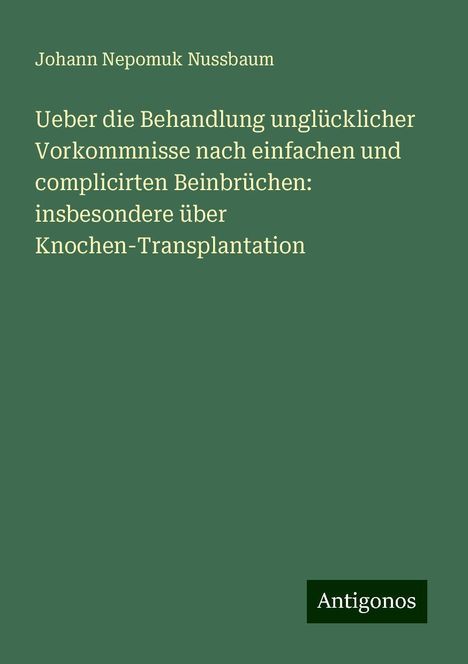 Johann Nepomuk Nussbaum: Ueber die Behandlung unglücklicher Vorkommnisse nach einfachen und complicirten Beinbrüchen: insbesondere über Knochen-Transplantation, Buch