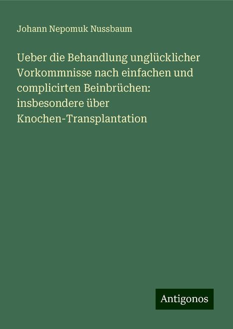 Johann Nepomuk Nussbaum: Ueber die Behandlung unglücklicher Vorkommnisse nach einfachen und complicirten Beinbrüchen: insbesondere über Knochen-Transplantation, Buch