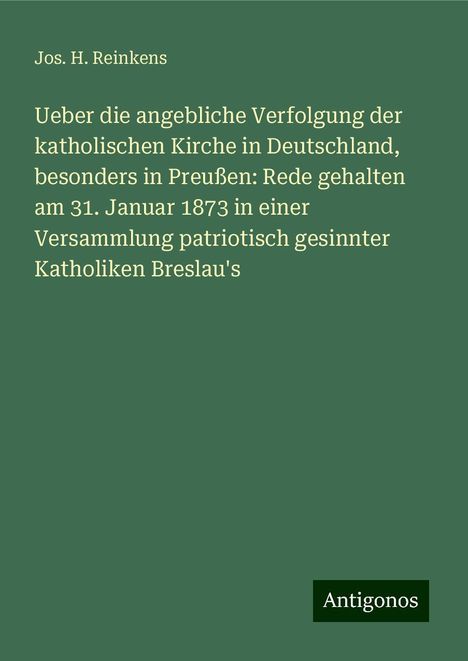 Jos. H. Reinkens: Ueber die angebliche Verfolgung der katholischen Kirche in Deutschland, besonders in Preußen: Rede gehalten am 31. Januar 1873 in einer Versammlung patriotisch gesinnter Katholiken Breslau's, Buch