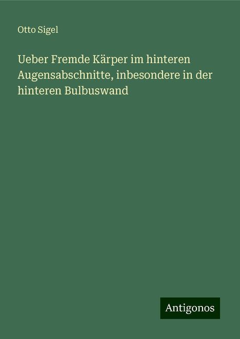 Otto Sigel: Ueber Fremde Kärper im hinteren Augensabschnitte, inbesondere in der hinteren Bulbuswand, Buch