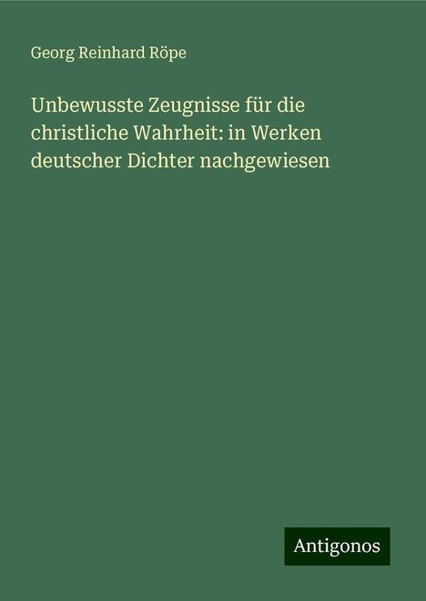 Georg Reinhard Röpe: Unbewusste Zeugnisse für die christliche Wahrheit: in Werken deutscher Dichter nachgewiesen, Buch