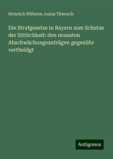 Heinrich Wilhelm Josias Thiersch: Die Strafgesetze in Bayern zum Schutze der Sittlichkeit: den neuesten Abschwächungsanträgen gegenübr vertheidgt, Buch