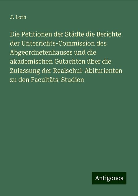 J. Loth: Die Petitionen der Städte die Berichte der Unterrichts-Commission des Abgeordnetenhauses und die akademischen Gutachten über die Zulassung der Realschul-Abiturienten zu den Facultäts-Studien, Buch