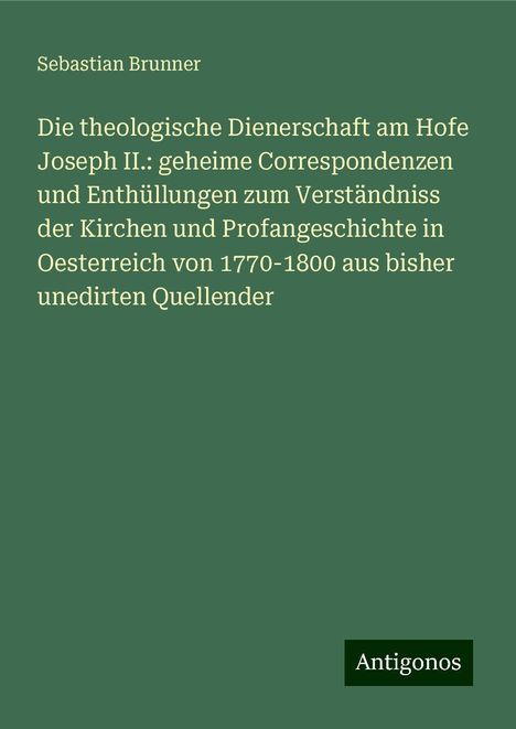 Sebastian Brunner: Die theologische Dienerschaft am Hofe Joseph II.: geheime Correspondenzen und Enthüllungen zum Verständniss der Kirchen und Profangeschichte in Oesterreich von 1770-1800 aus bisher unedirten Quellender, Buch