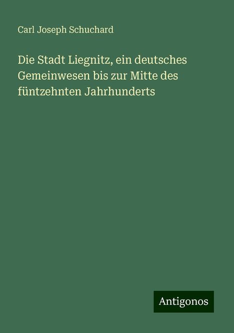 Carl Joseph Schuchard: Die Stadt Liegnitz, ein deutsches Gemeinwesen bis zur Mitte des füntzehnten Jahrhunderts, Buch