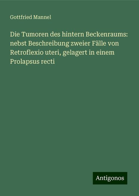 Gottfried Mannel: Die Tumoren des hintern Beckenraums: nebst Beschreibung zweier Fälle von Retroflexio uteri, gelagert in einem Prolapsus recti, Buch