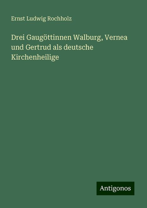 Ernst Ludwig Rochholz: Drei Gaugöttinnen Walburg, Vernea und Gertrud als deutsche Kirchenheilige, Buch