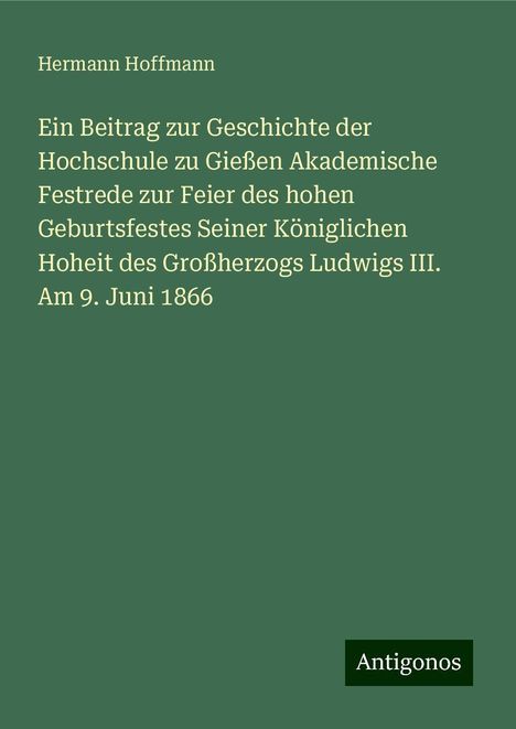 Hermann Hoffmann: Ein Beitrag zur Geschichte der Hochschule zu Gießen Akademische Festrede zur Feier des hohen Geburtsfestes Seiner Königlichen Hoheit des Großherzogs Ludwigs III. Am 9. Juni 1866, Buch