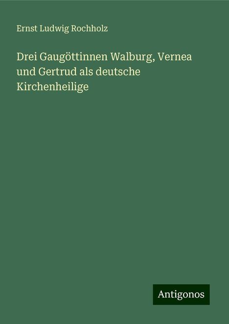 Ernst Ludwig Rochholz: Drei Gaugöttinnen Walburg, Vernea und Gertrud als deutsche Kirchenheilige, Buch