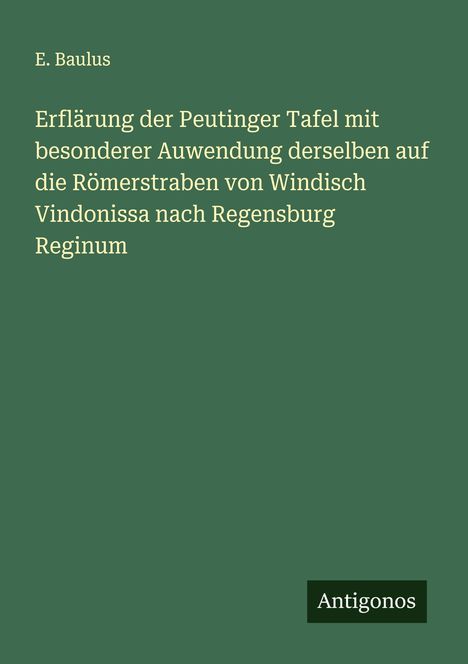 E. Baulus: Erflärung der Peutinger Tafel mit besonderer Auwendung derselben auf die Römerstraben von Windisch Vindonissa nach Regensburg Reginum, Buch