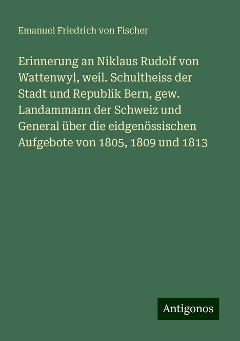 Emanuel Friedrich von Fischer: Erinnerung an Niklaus Rudolf von Wattenwyl, weil. Schultheiss der Stadt und Republik Bern, gew. Landammann der Schweiz und General über die eidgenössischen Aufgebote von 1805, 1809 und 1813, Buch