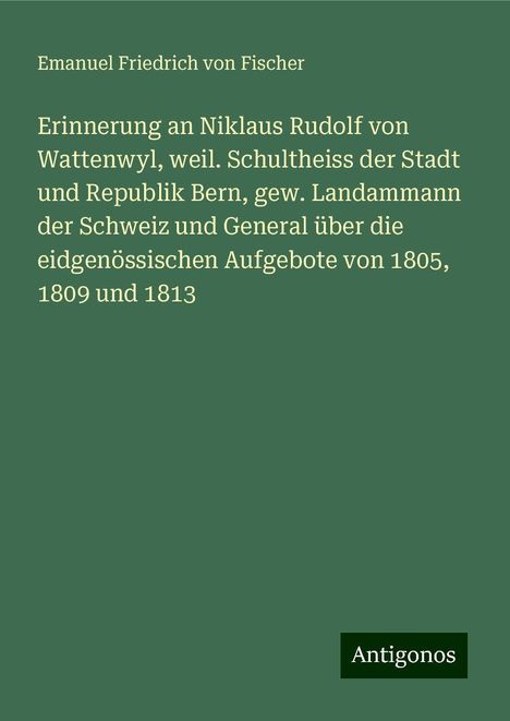 Emanuel Friedrich von Fischer: Erinnerung an Niklaus Rudolf von Wattenwyl, weil. Schultheiss der Stadt und Republik Bern, gew. Landammann der Schweiz und General über die eidgenössischen Aufgebote von 1805, 1809 und 1813, Buch